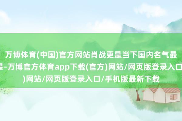 万博体育(中国)官方网站肖战更是当下国内名气最大的顶级流量明星-万博官方体育app下载(官方)网站/网页版登录入口/手机版最新下载