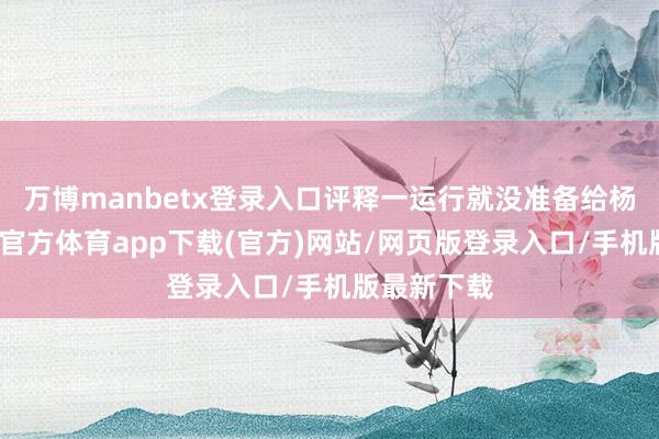 万博manbetx登录入口评释一运行就没准备给杨幂发-万博官方体育app下载(官方)网站/网页版登录入口/手机版最新下载