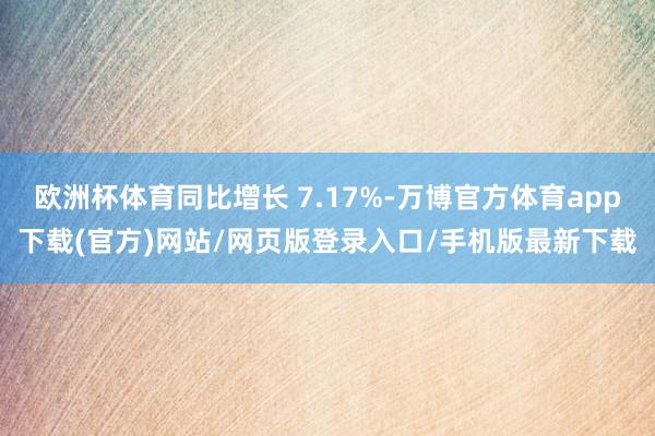 欧洲杯体育同比增长 7.17%-万博官方体育app下载(官方)网站/网页版登录入口/手机版最新下载