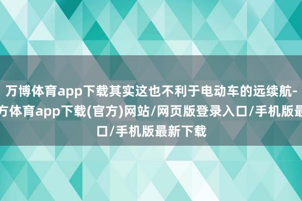 万博体育app下载其实这也不利于电动车的远续航-万博官方体育app下载(官方)网站/网页版登录入口/手机版最新下载