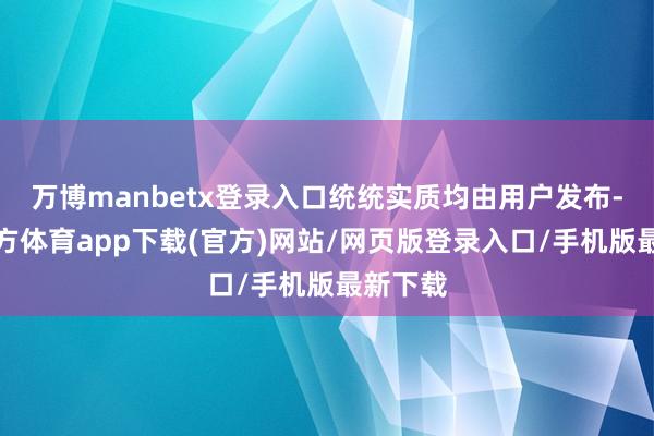 万博manbetx登录入口统统实质均由用户发布-万博官方体育app下载(官方)网站/网页版登录入口/手机版最新下载
