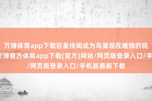 万博体育app下载巨星传闻成为鸟巢现在唯独的民营企业鼓吹-万博官方体育app下载(官方)网站/网页版登录入口/手机版最新下载