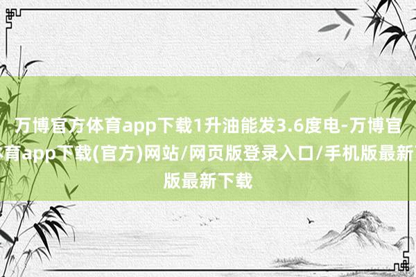 万博官方体育app下载1升油能发3.6度电-万博官方体育app下载(官方)网站/网页版登录入口/手机版最新下载