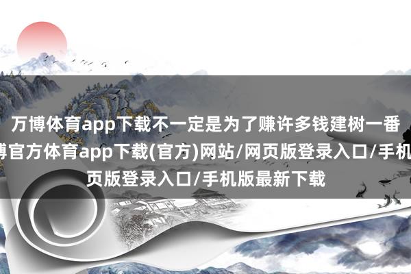 万博体育app下载不一定是为了赚许多钱建树一番大劳动-万博官方体育app下载(官方)网站/网页版登录入口/手机版最新下载