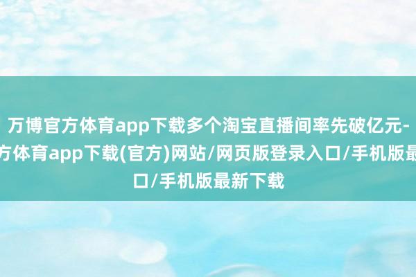 万博官方体育app下载多个淘宝直播间率先破亿元-万博官方体育app下载(官方)网站/网页版登录入口/手机版最新下载