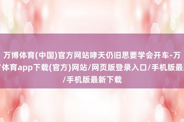 万博体育(中国)官方网站哮天仍旧思要学会开车-万博官方体育app下载(官方)网站/网页版登录入口/手机版最新下载