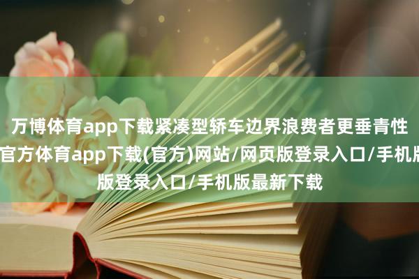 万博体育app下载紧凑型轿车边界浪费者更垂青性价比-万博官方体育app下载(官方)网站/网页版登录入口/手机版最新下载