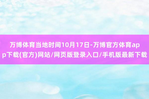 万博体育  当地时间10月17日-万博官方体育app下载(官方)网站/网页版登录入口/手机版最新下载