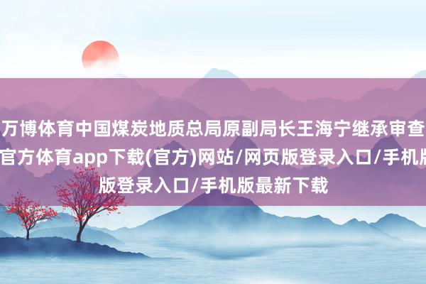 万博体育中国煤炭地质总局原副局长王海宁继承审查走访-万博官方体育app下载(官方)网站/网页版登录入口/手机版最新下载