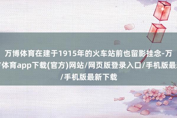 万博体育在建于1915年的火车站前也留影挂念-万博官方体育app下载(官方)网站/网页版登录入口/手机版最新下载