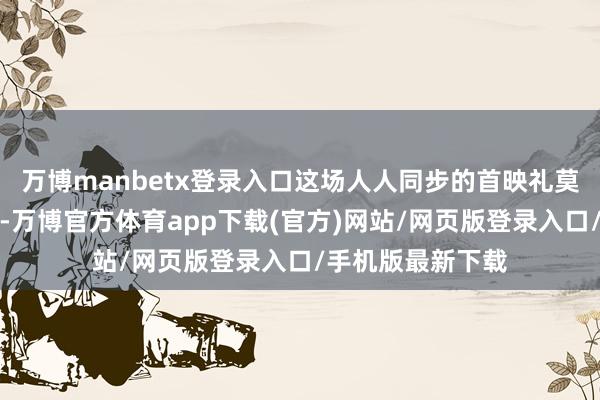 万博manbetx登录入口这场人人同步的首映礼莫得愉快与闪光灯-万博官方体育app下载(官方)网站/网页版登录入口/手机版最新下载