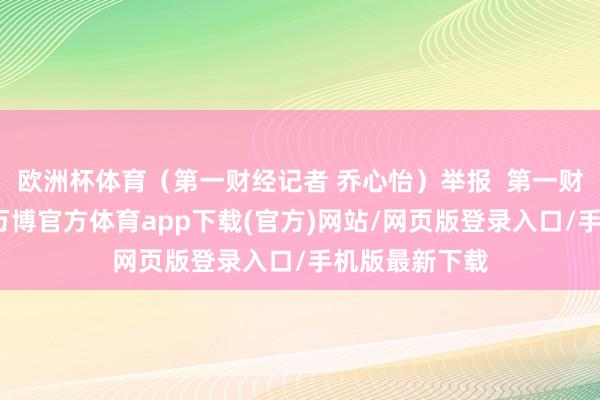 欧洲杯体育(第一财经记者 乔心怡)举报  第一财经告白互助-万博官方体育app下载(官方)网站/网页版登录入口/手机版最新下载