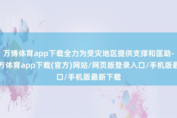 万博体育app下载全力为受灾地区提供支撑和匡助-万博官方体育app下载(官方)网站/网页版登录入口/手机版最新下载