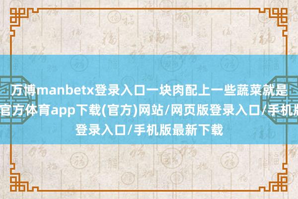 万博manbetx登录入口一块肉配上一些蔬菜就是一餐-万博官方体育app下载(官方)网站/网页版登录入口/手机版最新下载