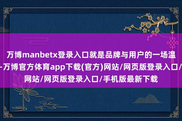 万博manbetx登录入口就是品牌与用户的一场温煦 “双向奔赴”-万博官方体育app下载(官方)网站/网页版登录入口/手机版最新下载