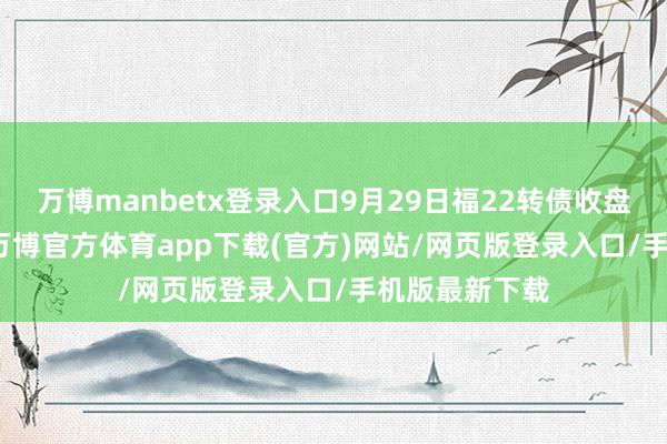 万博manbetx登录入口9月29日福22转债收盘高潮0.82%-万博官方体育app下载(官方)网站/网页版登录入口/手机版最新下载