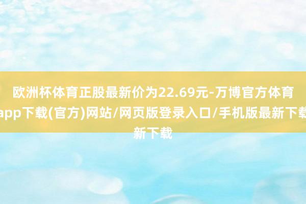 欧洲杯体育正股最新价为22.69元-万博官方体育app下载(官方)网站/网页版登录入口/手机版最新下载