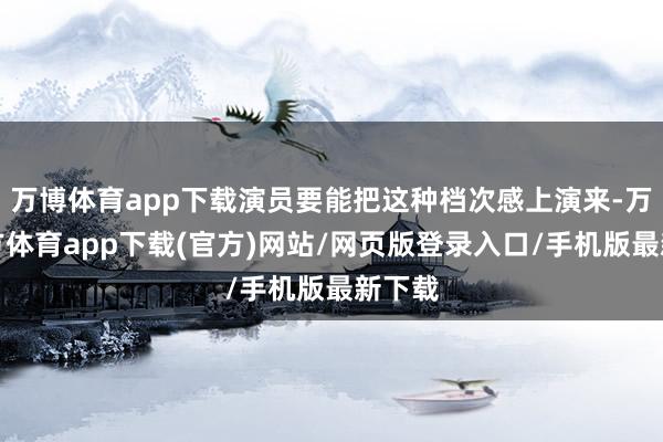 万博体育app下载演员要能把这种档次感上演来-万博官方体育app下载(官方)网站/网页版登录入口/手机版最新下载