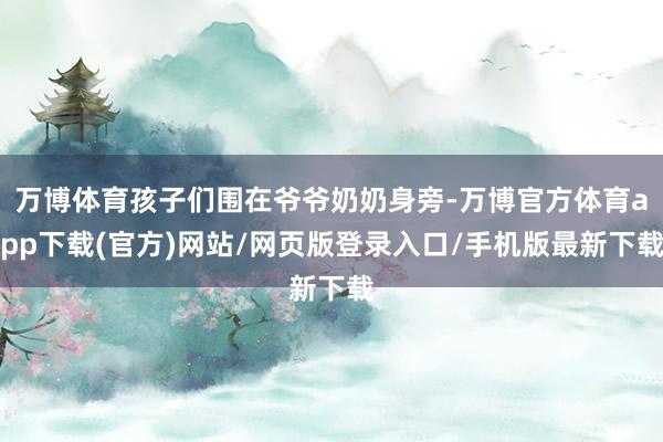 万博体育孩子们围在爷爷奶奶身旁-万博官方体育app下载(官方)网站/网页版登录入口/手机版最新下载