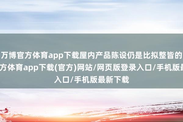 万博官方体育app下载屋内产品陈设仍是比拟整皆的-万博官方体育app下载(官方)网站/网页版登录入口/手机版最新下载