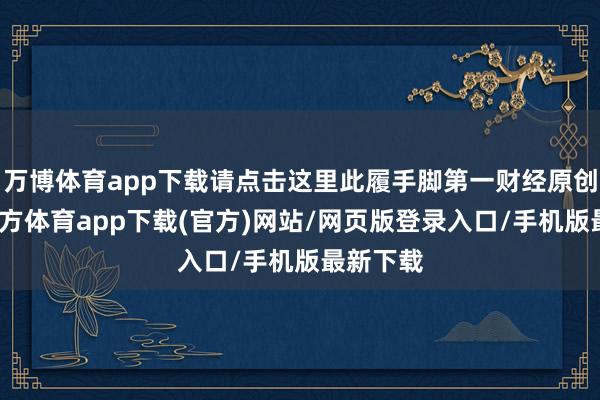 万博体育app下载请点击这里此履手脚第一财经原创-万博官方体育app下载(官方)网站/网页版登录入口/手机版最新下载