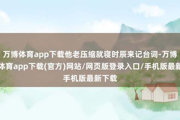 万博体育app下载他老压缩就寝时辰来记台词-万博官方体育app下载(官方)网站/网页版登录入口/手机版最新下载