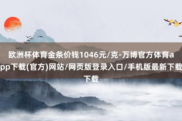 欧洲杯体育金条价钱1046元/克-万博官方体育app下载(官方)网站/网页版登录入口/手机版最新下载