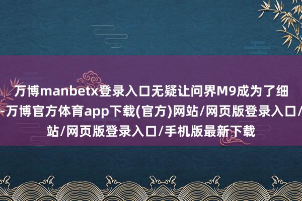 万博manbetx登录入口无疑让问界M9成为了细分市集的领航者-万博官方体育app下载(官方)网站/网页版登录入口/手机版最新下载