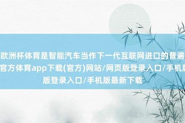 欧洲杯体育是智能汽车当作下一代互联网进口的普遍后劲-万博官方体育app下载(官方)网站/网页版登录入口/手机版最新下载