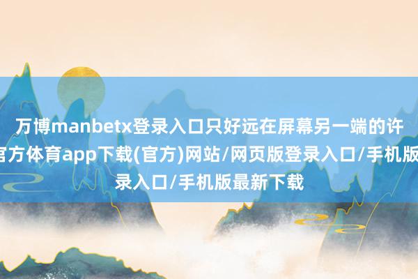 万博manbetx登录入口只好远在屏幕另一端的许秀-万博官方体育app下载(官方)网站/网页版登录入口/手机版最新下载