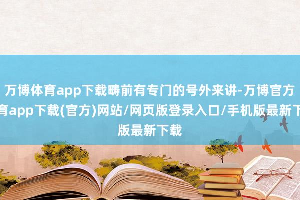 万博体育app下载畴前有专门的号外来讲-万博官方体育app下载(官方)网站/网页版登录入口/手机版最新下载