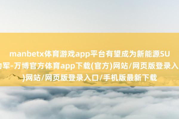 manbetx体育游戏app平台有望成为新能源SUV阛阓中的一股生力军-万博官方体育app下载(官方)网站/网页版登录入口/手机版最新下载