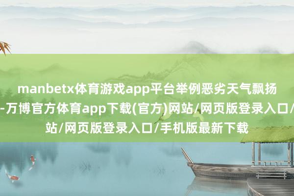 manbetx体育游戏app平台举例恶劣天气飘扬或空中消防功课-万博官方体育app下载(官方)网站/网页版登录入口/手机版最新下载