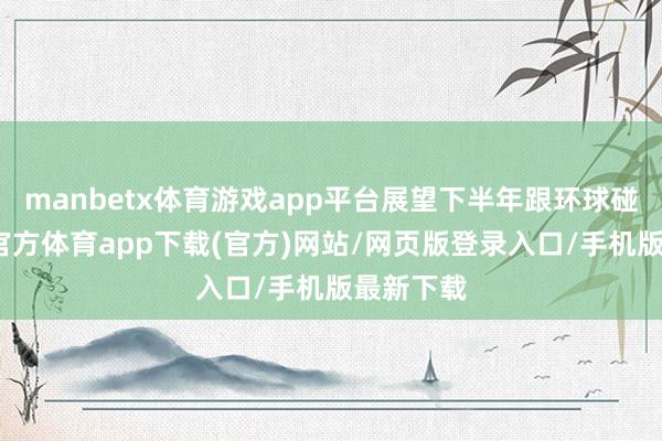 manbetx体育游戏app平台展望下半年跟环球碰面-万博官方体育app下载(官方)网站/网页版登录入口/手机版最新下载