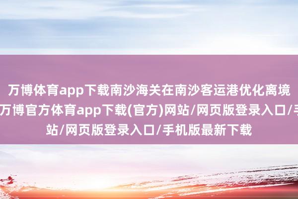 万博体育app下载南沙海关在南沙客运港优化离境退税监管行状-万博官方体育app下载(官方)网站/网页版登录入口/手机版最新下载