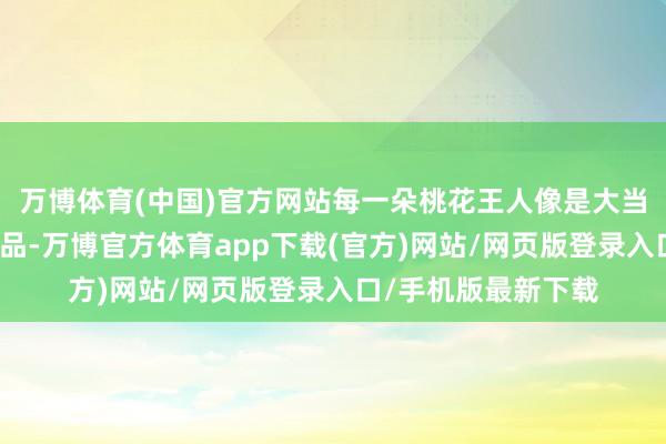 万博体育(中国)官方网站每一朵桃花王人像是大当然经心测验的艺术品-万博官方体育app下载(官方)网站/网页版登录入口/手机版最新下载