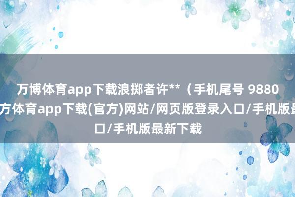 万博体育app下载浪掷者许**（手机尾号 9880-万博官方体育app下载(官方)网站/网页版登录入口/手机版最新下载