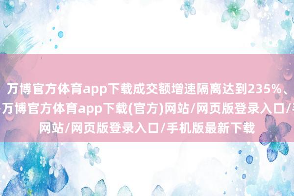 万博官方体育app下载成交额增速隔离达到235%、158%和105%-万博官方体育app下载(官方)网站/网页版登录入口/手机版最新下载