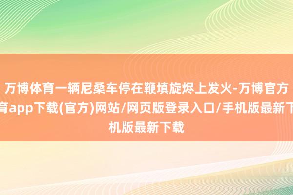 万博体育一辆尼桑车停在鞭填旋烬上发火-万博官方体育app下载(官方)网站/网页版登录入口/手机版最新下载