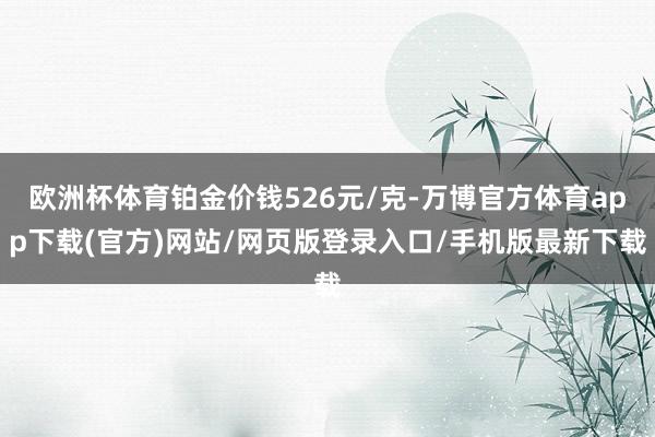 欧洲杯体育铂金价钱526元/克-万博官方体育app下载(官方)网站/网页版登录入口/手机版最新下载