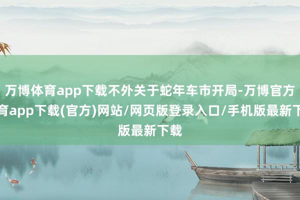万博体育app下载不外关于蛇年车市开局-万博官方体育app下载(官方)网站/网页版登录入口/手机版最新下载
