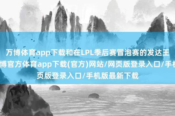 万博体育app下载和在LPL季后赛冒泡赛的发达王人不同样-万博官方体育app下载(官方)网站/网页版登录入口/手机版最新下载