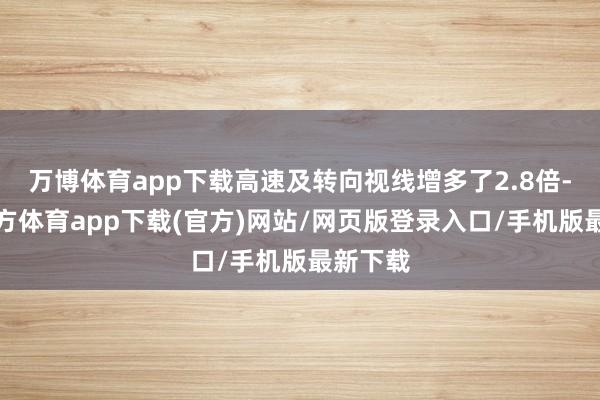 万博体育app下载高速及转向视线增多了2.8倍-万博官方体育app下载(官方)网站/网页版登录入口/手机版最新下载