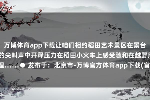 万博体育app下载让咱们相约稻田艺术景区在景台上感受地面艺术在水滑谈的尖叫声中开释压力在稻田小火车上感受随和在越野摩托车上燃烧心理……● 发布于:北京市-万博官方体育app下载(官方)网站/网页版登录入口/手机版最新下载