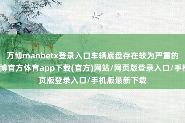 万博manbetx登录入口车辆底盘存在较为严重的磕碰情况-万博官方体育app下载(官方)网站/网页版登录入口/手机版最新下载