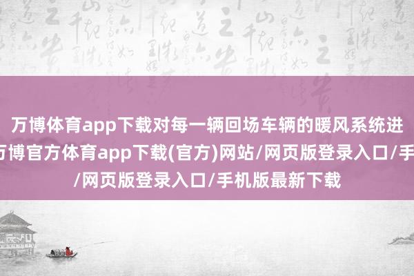 万博体育app下载对每一辆回场车辆的暖风系统进行精细排查-万博官方体育app下载(官方)网站/网页版登录入口/手机版最新下载