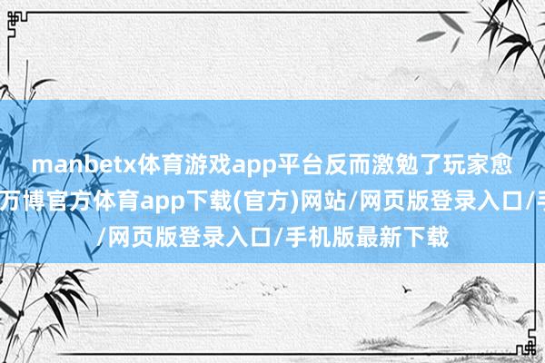manbetx体育游戏app平台反而激勉了玩家愈加热烈的反弹-万博官方体育app下载(官方)网站/网页版登录入口/手机版最新下载