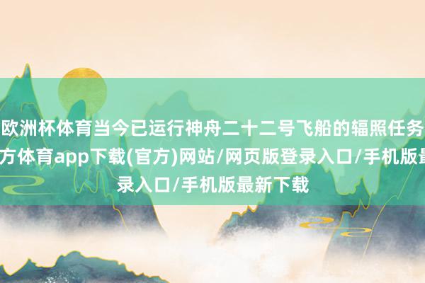 欧洲杯体育当今已运行神舟二十二号飞船的辐照任务-万博官方体育app下载(官方)网站/网页版登录入口/手机版最新下载