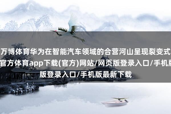 万博体育华为在智能汽车领域的合营河山呈现裂变式彭胀-万博官方体育app下载(官方)网站/网页版登录入口/手机版最新下载