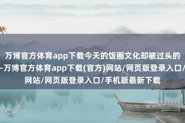万博官方体育app下载今天的饭圈文化却被过头的极点念念潮罗致-万博官方体育app下载(官方)网站/网页版登录入口/手机版最新下载
